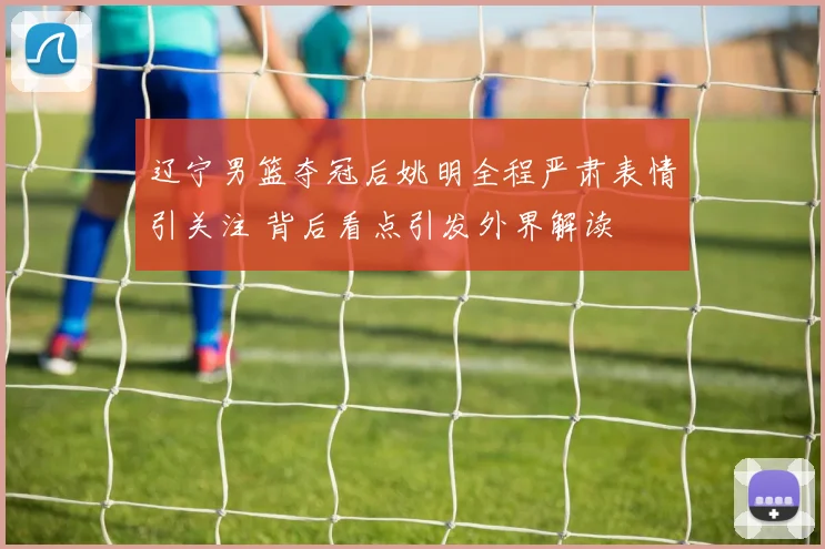 辽宁男篮夺冠后姚明全程严肃表情引关注 背后看点引发外界解读