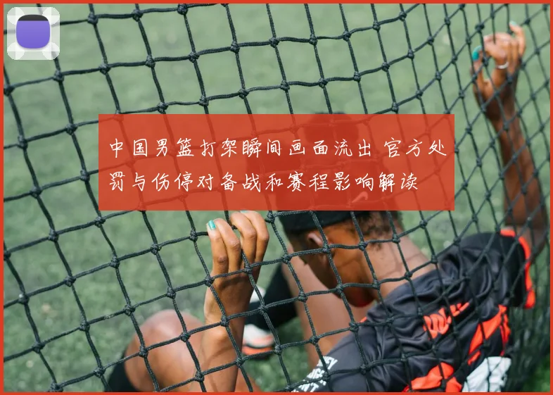 中国男篮打架瞬间画面流出 官方处罚与伤停对备战和赛程影响解读