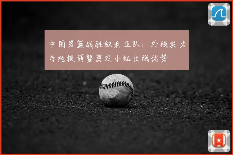 中国男篮战胜叙利亚队，外线发力与轮换调整奠定小组出线优势