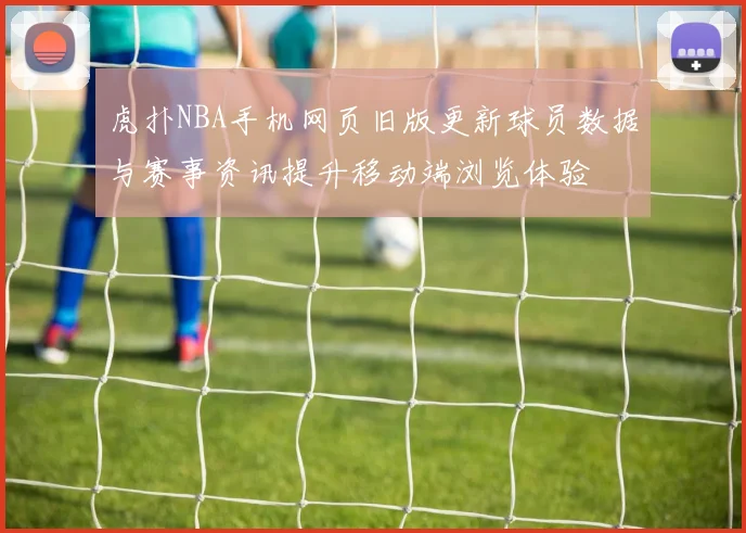 虎扑NBA手机网页旧版更新球员数据与赛事资讯提升移动端浏览体验