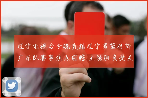 辽宁电视台今晚直播辽宁男篮对阵广东队赛事焦点前瞻 主场胜负受关注