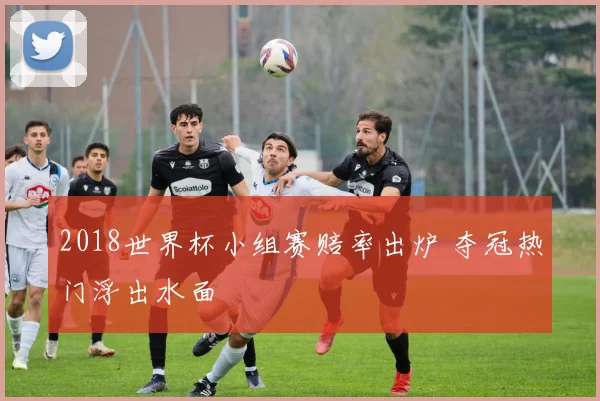 2018世界杯小组赛赔率出炉 夺冠热门浮出水面