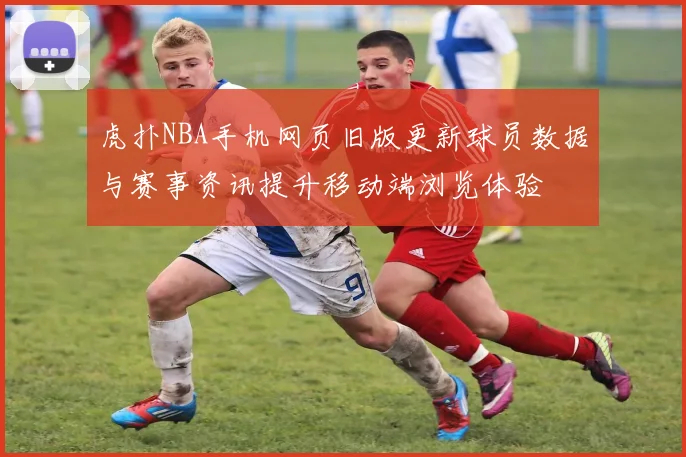 虎扑NBA手机网页旧版更新球员数据与赛事资讯提升移动端浏览体验