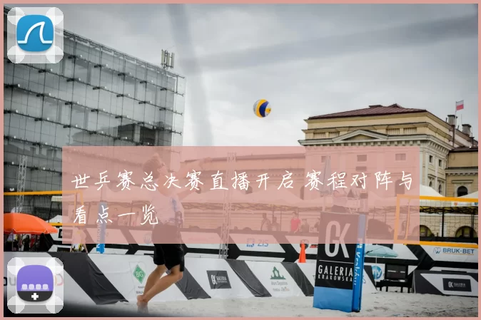 世乒赛总决赛直播开启 赛程对阵与看点一览