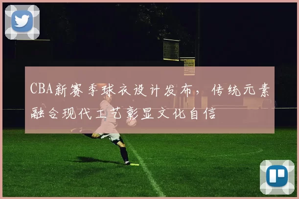 CBA新赛季球衣设计发布，传统元素融合现代工艺彰显文化自信