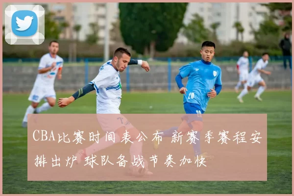 CBA比赛时间表公布 新赛季赛程安排出炉 球队备战节奏加快