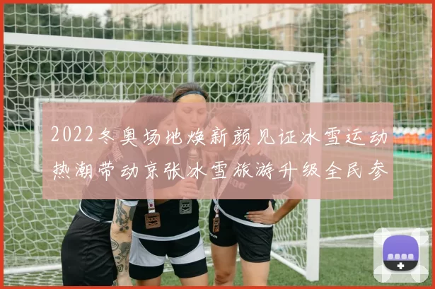 2022冬奥场地焕新颜见证冰雪运动热潮带动京张冰雪旅游升级全民参与