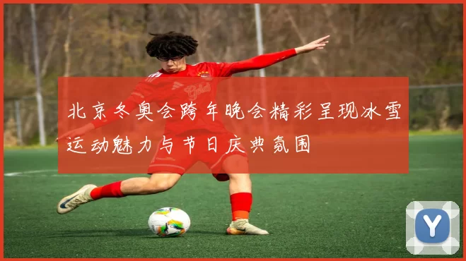北京冬奥会跨年晚会精彩呈现冰雪运动魅力与节日庆典氛围