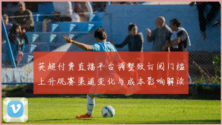 英超付费直播平台调整致订阅门槛上升观赛渠道变化与成本影响解读