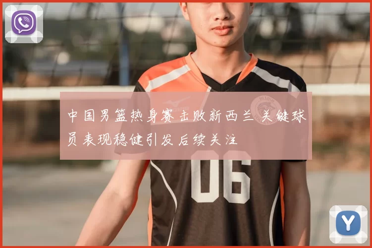 中国男篮热身赛击败新西兰 关键球员表现稳健引发后续关注