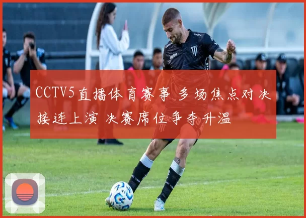 CCTV5直播体育赛事 多场焦点对决接连上演 决赛席位争夺升温