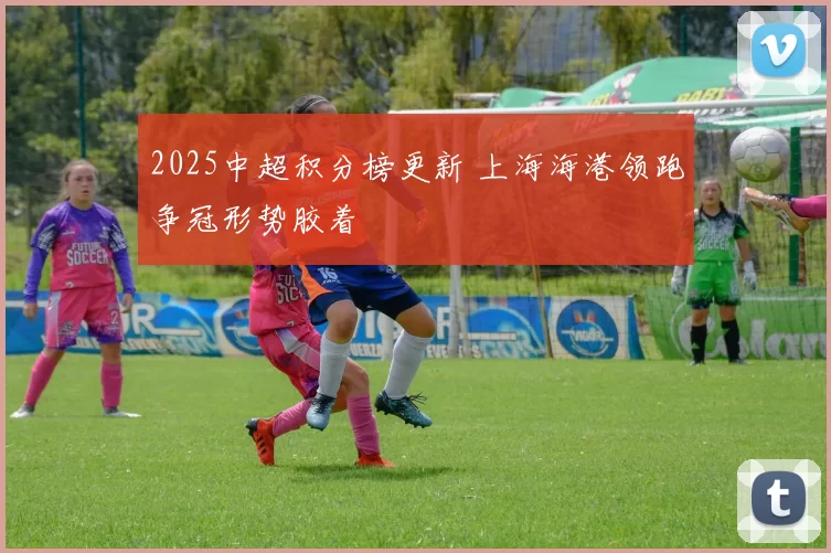 2025中超积分榜更新 上海海港领跑争冠形势胶着