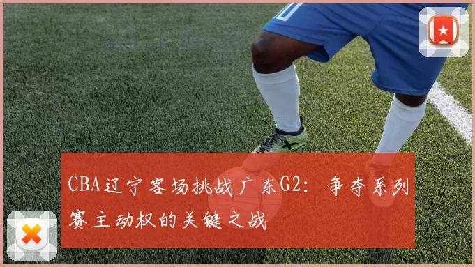 CBA辽宁客场挑战广东G2：争夺系列赛主动权的关键之战