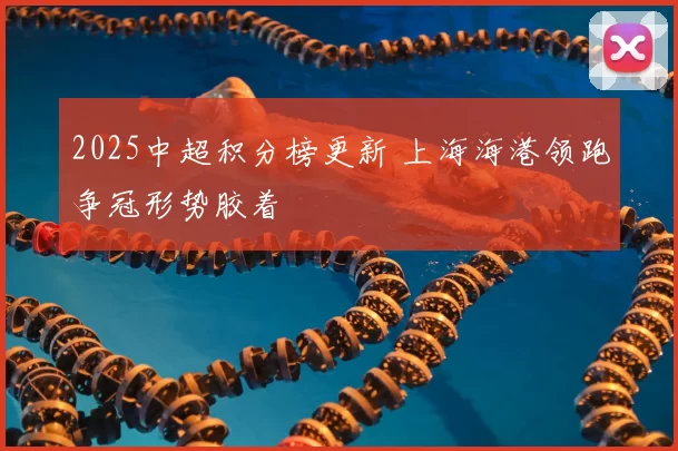 2025中超积分榜更新 上海海港领跑争冠形势胶着