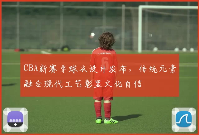 CBA新赛季球衣设计发布，传统元素融合现代工艺彰显文化自信