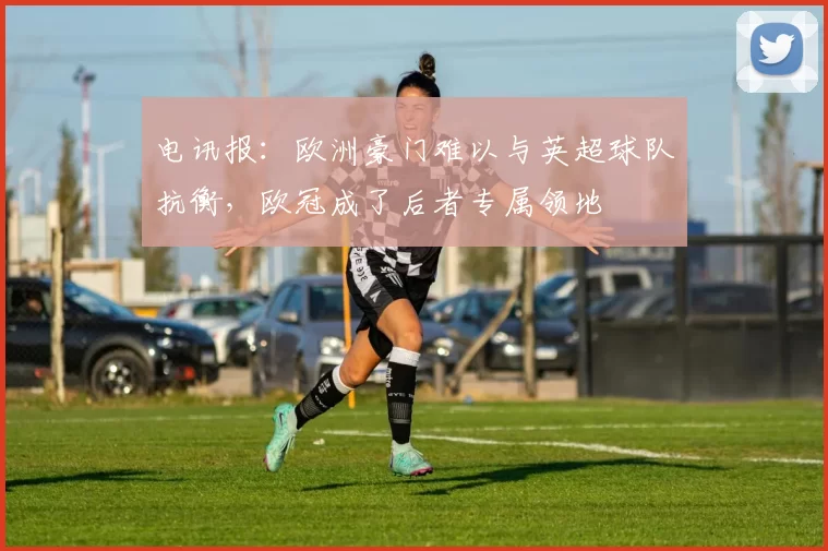 电讯报：欧洲豪门难以与英超球队抗衡，欧冠成了后者专属领地