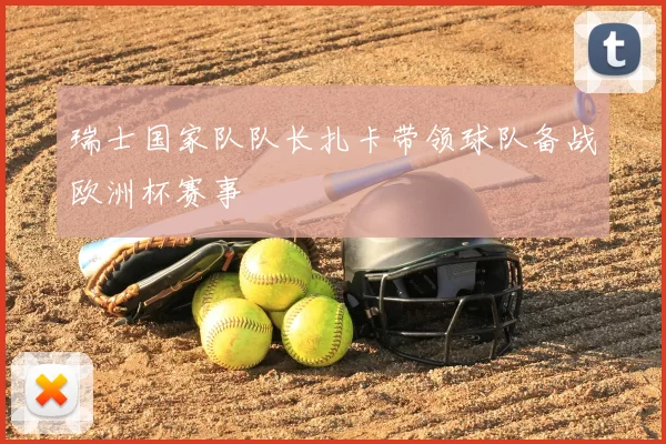 瑞士国家队队长扎卡带领球队备战欧洲杯赛事