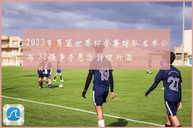 2023年男篮世界杯参赛球队名单公布 32强争夺悬念持续升温