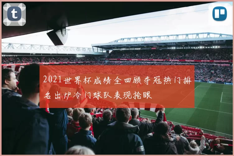 2021世界杯成绩全回顾夺冠热门排名出炉冷门球队表现抢眼