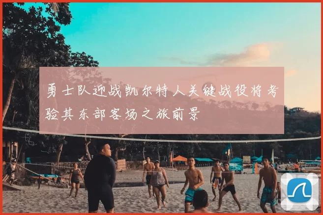 勇士队迎战凯尔特人关键战役将考验其东部客场之旅前景