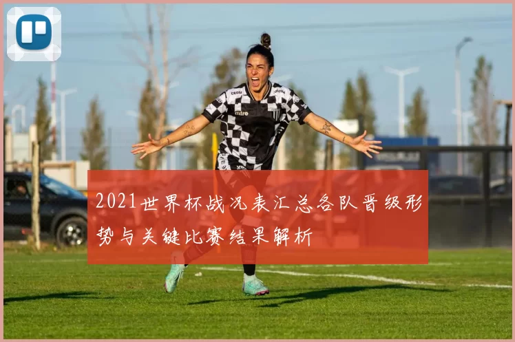 2021世界杯战况表汇总各队晋级形势与关键比赛结果解析
