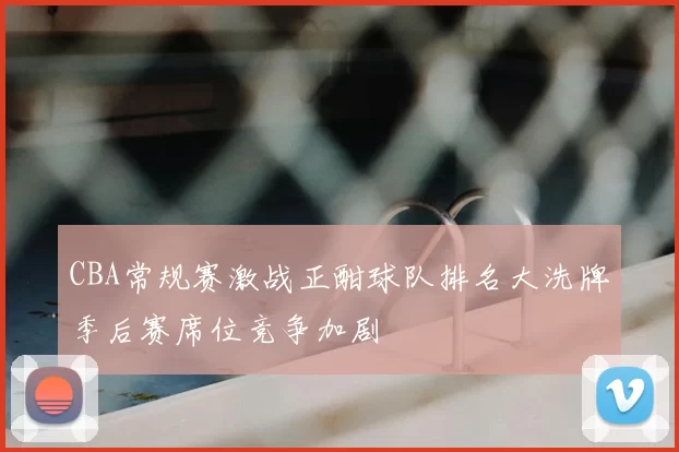 CBA常规赛激战正酣球队排名大洗牌季后赛席位竞争加剧