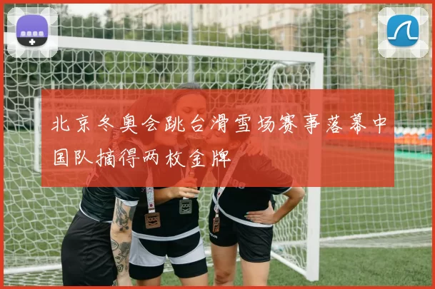 北京冬奥会跳台滑雪场赛事落幕中国队摘得两枚金牌