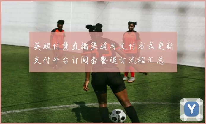 英超付费直播渠道与支付方式更新支付平台订阅套餐退订流程汇总