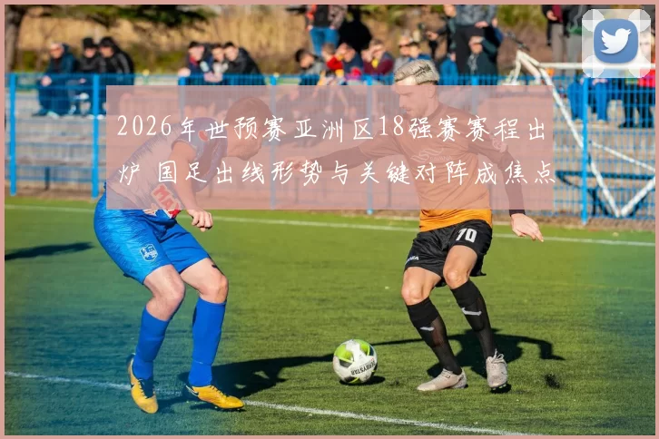2026年世预赛亚洲区18强赛赛程出炉 国足出线形势与关键对阵成焦点
