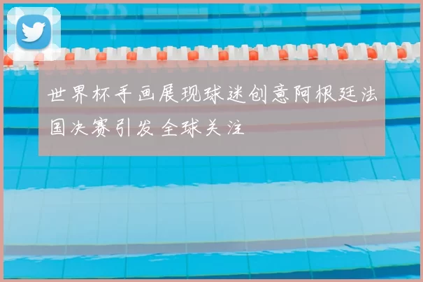 世界杯手画展现球迷创意阿根廷法国决赛引发全球关注