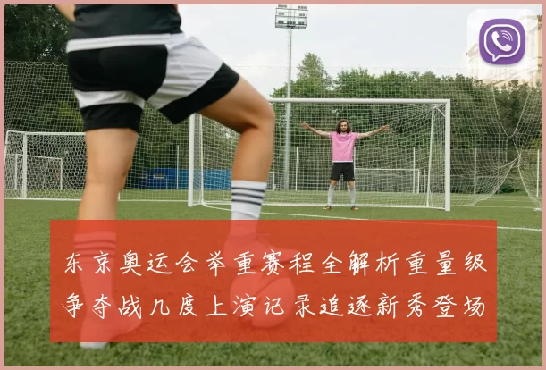 东京奥运会举重赛程全解析重量级争夺战几度上演记录追逐新秀登场