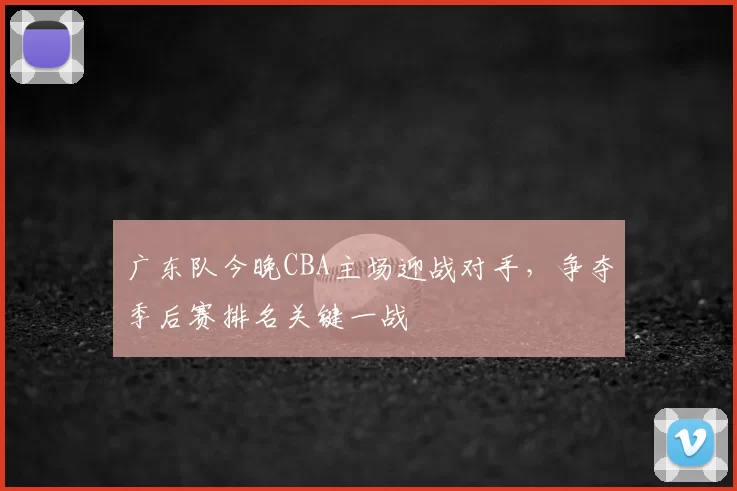 广东队今晚CBA主场迎战对手，争夺季后赛排名关键一战