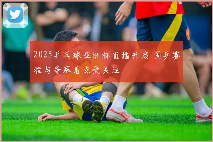 2025乒乓球亚洲杯直播开启 国乒赛程与争冠看点受关注