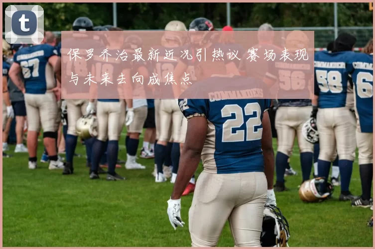 保罗乔治最新近况引热议 赛场表现与未来去向成焦点