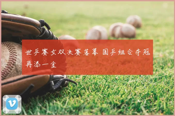 世乒赛女双决赛落幕 国乒组合夺冠再添一金