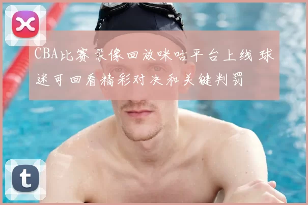 CBA比赛录像回放咪咕平台上线 球迷可回看精彩对决和关键判罚