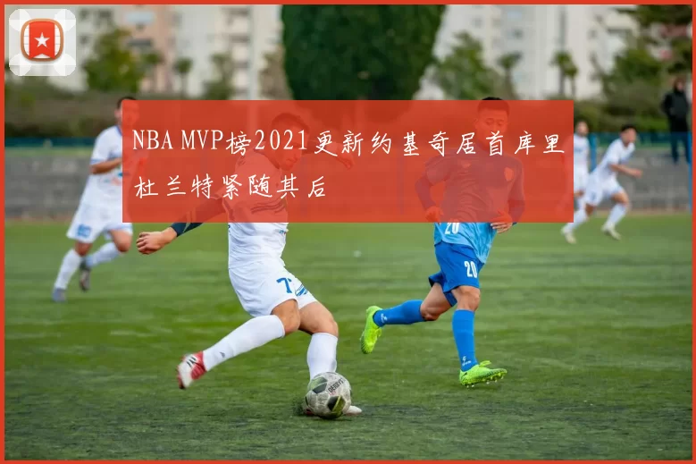 NBA MVP榜2021更新约基奇居首库里杜兰特紧随其后