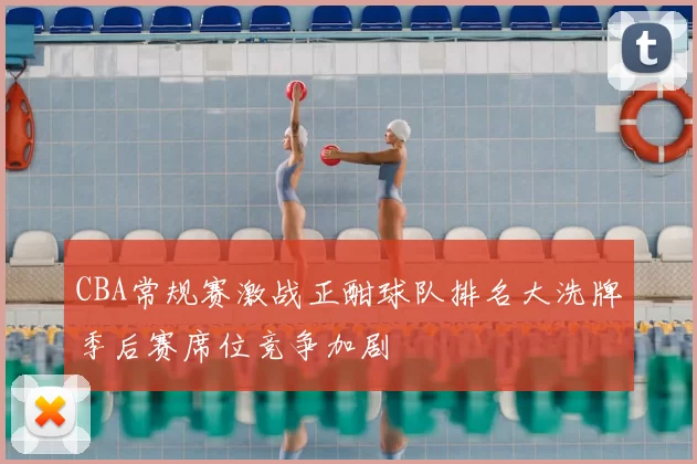 CBA常规赛激战正酣球队排名大洗牌季后赛席位竞争加剧