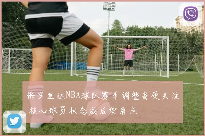 佛罗里达NBA球队赛季调整备受关注 核心球员状态成后续看点
