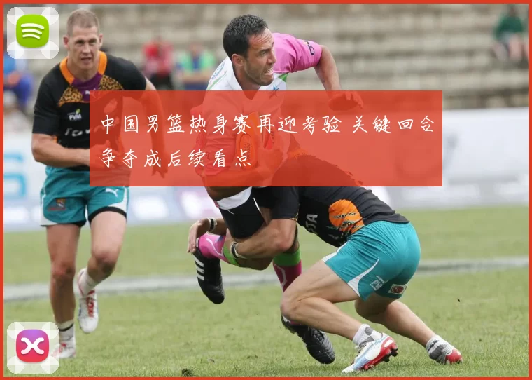 中国男篮热身赛再迎考验 关键回合争夺成后续看点