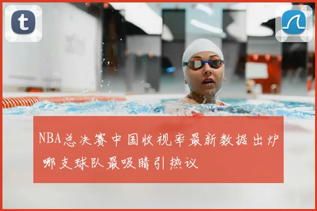 NBA总决赛中国收视率最新数据出炉 哪支球队最吸睛引热议
