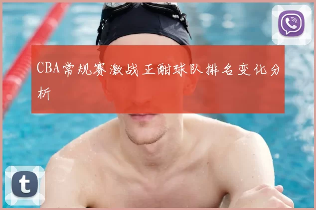 CBA常规赛激战正酣球队排名变化分析