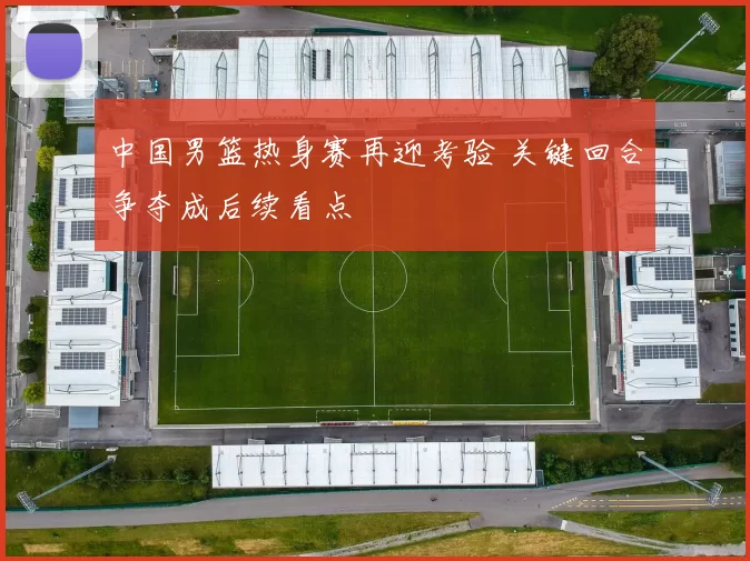 中国男篮热身赛再迎考验 关键回合争夺成后续看点