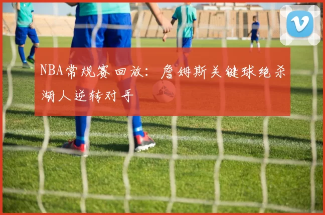 NBA常规赛回放：詹姆斯关键球绝杀湖人逆转对手