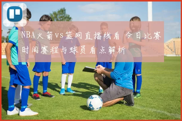 NBA火箭vs篮网直播线看 今日比赛时间赛程与球员看点解析
