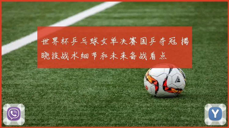 世界杯乒乓球女单决赛国乒夺冠 揭晓技战术细节和未来备战看点