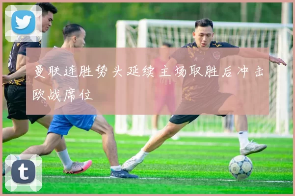 曼联连胜势头延续主场取胜后冲击欧战席位