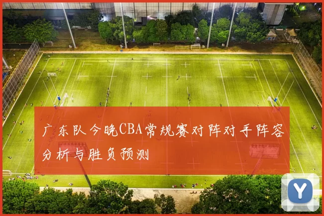 广东队今晚CBA常规赛对阵对手阵容分析与胜负预测