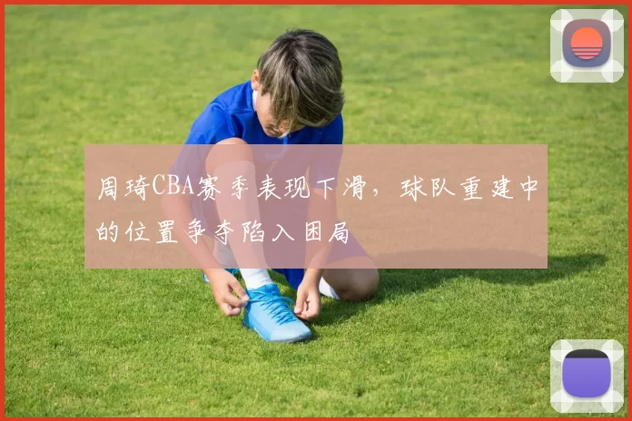 周琦CBA赛季表现下滑，球队重建中的位置争夺陷入困局