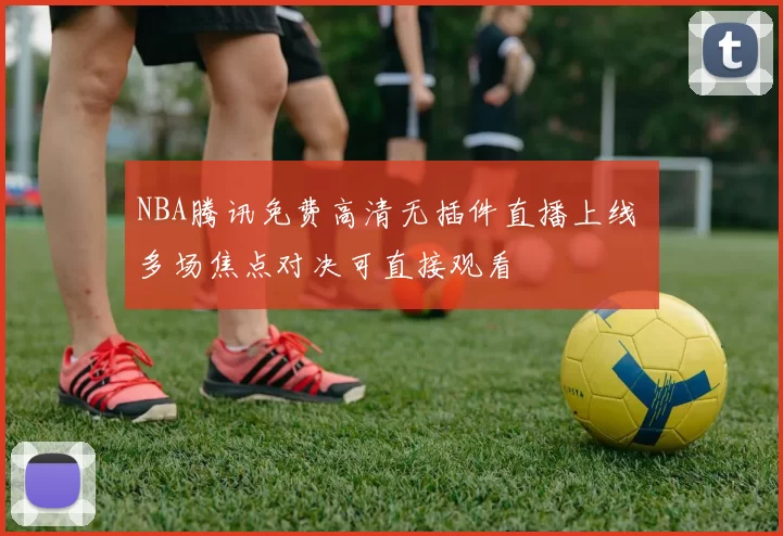 NBA腾讯免费高清无插件直播上线 多场焦点对决可直接观看